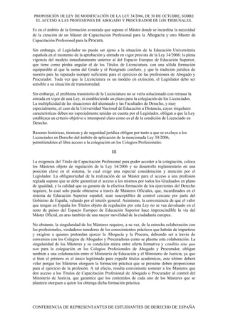 PROPOSICIÓN DE LEY DE MODIFICACIÓN DE LA LEY 34/2006, DE 30 DE OCTUBRE, SOBRE
EL ACCESO A LAS PROFESIONES DE ABOGADO Y PROCURADOR DE LOS TRIBUNALES.
Es en el ámbito de la formación avanzada que supone el Máster donde se incardina la necesidad
de la creación de un Máster de Capacitación Profesional para la Abogacía y otro Máster de
Capacitación Profesional para la Procura.
Sin embargo, el Legislador no puede ser ajeno a la situación de la Educación Universitaria
española en el momento de la aprobación y entrada en vigor prevista de la Ley 34/2006: la plena
vigencia del modelo inmediatamente anterior al del Espacio Europeo de Educación Superior,
que tiene como piedra angular el de los Títulos de Licenciatura, con una sólida formación
equiparable al que la suma del Grado y el Postgrado confiere, y que la tradición jurídica de
nuestro país ha reputado siempre suficiente para el ejercicio de las profesiones de Abogado y
Procurador. Toda vez que la Licenciatura es un modelo en extinción, el Legislador debe ser
sensible a su situación de transitoriedad.
Sin embargo, el problema transitorio de la Licenciatura no se vería solucionado con retrasar la
entrada en vigor de una Ley, ni estableciendo un plazo para la colegiación de los Licenciados.
La multiplicidad de las situaciones del alumnado y las Facultades de Derecho, y muy
especialmente, el caso de la Universidad Nacional de Educación a Distancia, cuyas singulares
características deben ser especialmente tenidas en cuenta por el Legislador, obligan a que la Ley
establezca un criterio objetivo e intemporal claro como es el de la condición de Licenciado en
Derecho.
Razones históricas, técnicas y de seguridad jurídica obligan por tanto a que se excluya a los
Licenciados en Derecho del ámbito de aplicación de la mencionada Ley 34/2006,
permitiéndoles el libre acceso a la colegiación en los Colegios Profesionales.
III
La exigencia del Titulo de Capacitación Profesional para poder acceder a la colegiación, coloca
los Másteres objeto de regulación de la Ley 34/2006 y su desarrollo reglamentario en una
posición clave en el sistema, lo cual exige una especial consideración y atención por el
Legislador. La obligatoriedad de la realización de un Máster para el acceso a una profesión
reglada supone que se debe garantizar el acceso a los mismos por todos los Graduados en plano
de igualdad, y la calidad que su garante de la efectiva formación de los ejercientes del Derecho
requiere, lo cual solo puede obtenerse a través de Másteres Oficiales, que, incardinados en el
sistema de Educación Superior español, sean susceptibles de control cercano por parte del
Gobierno de España, velando por el interés general. Asimismo, la conveniencia de que el valor
que tengan en España los Títulos objeto de regulación por esta Ley no se vea devaluado en el
resto de países del Espacio Europeo de Educación Superior hace imprescindible la vía del
Máster Oficial, en aras también de una mayor movilidad de la ciudadanía europea.
No obstante, la singularidad de los Másteres requiere, a su vez, de la estrecha colaboración con
los profesionales, verdaderos tenedores de los conocimientos prácticos que habrán de impartirse
y exigirse a quienes pretendan ejercer la Abogacía y la Procura, debiendo ser a través de
convenios con los Colegios de Abogados y Procuradores como se plasme esta colaboración. La
singularidad de los Másteres y su condición mixta entre oferta formativa y conditio sine qua
non para la colegiación en los Colegios Profesionales de Abogado y Procurador, obligan
también a una colaboración entre el Ministerio de Educación y el Ministerio de Justicia, ya que
si bien el primero es el único legitimado para expedir títulos académicos, este último deberá
velar porque los Másteres otorguen la formación práctica que se presume deben proporcionar
para el ejercicio de la profesión. A tal efecto, resulta conveniente someter a los Másteres que
den acceso a los Títulos de Capacitación Profesional de Abogado o Procurador al control del
Ministerio de Justicia, que garantice que los contenidos de cada uno de los Másteres que se
planteen otorguen a quien los obtenga dicha formación práctica.
CONFERENCIA DE REPRESENTANTES DE ESTUDIANTES DE DERECHO DE ESPAÑA
 