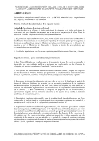 PROPOSICIÓN DE LEY DE MODIFICACIÓN DE LA LEY 34/2006, DE 30 DE OCTUBRE, SOBRE
EL ACCESO A LAS PROFESIONES DE ABOGADO Y PROCURADOR DE LOS TRIBUNALES.
ARTÍCULO ÚNICO
Se introducen las siguientes modificaciones en la Ley 34/2006, sobre el acceso a las profesiones
de Abogado y Procurador de los Tribunales.
Primera. El artículo 2 queda redactado de la siguiente manera:
Artículo 2. Acreditación de aptitud profesional.
1. Tendrán derecho a obtener el título profesional de abogado o el título profesional de
procurador de los tribunales las personas que se encuentren en posesión de algún Título de
Grado en Derecho, conforme se establezca reglamentariamente.
2. La formación especializada necesaria para poder acceder a las evaluaciones conducentes a
la obtención de estos títulos es una formación reglada y de carácter oficial que se adquirirá a
través de la realización de Másteres Oficiales acreditados conjuntamente por el Ministerio de
Justicia y por el Ministerio de Educación y Ciencia, a través del procedimiento que
reglamentariamente se establezca.
3. Los Títulos regulados en esta Ley serán expedidos por el Ministerio de Educación y Ciencia.
Segunda. El artículo 3 queda redactado de la siguiente manera:
1. Los Títulos Oficiales que resulten materia de regulación de esta Ley serán organizados e
impartidos por universidades, públicas o privadas, en colaboración con los Colegios de
Abogados y/o sus correspondientes Escuelas de Práctica Jurídica.
A estos efectos, las universidades deberán establecer convenios con los Colegios de Abogados
y/o sus Escuelas de Práctica Jurídica que garanticen la colaboración de estas instituciones
tanto en la formación académica como en las prácticas reguladas en el presente capítulo.
2. Los cursos de formación obligatorios para acceder al ejercicio de la abogacía tendrán la
forma de Másteres Oficiales, de acuerdo con la normativa reguladora de la enseñanza
universitaria oficial de posgrado y, en todo caso, dentro del régimen de tasas públicas, y
deberán ser acreditados a propuesta de las universidades, de conformidad con lo establecido
en el artículo 2.2. Esta acreditación se otorgará sin perjuicio de las autorizaciones y
aprobaciones exigidas por la normativa educativa a los efectos de la validez y titulación
académica de los referidos cursos.
3. Constituirán requisitos indispensables para la acreditación de los referidos cursos que éstos
comprendan la realización de un período de prácticas externas en los términos del artículo 6, y
que incluyan la realización de la evaluación regulada en el capítulo III.
4. Reglamentariamente se establecerá el procedimiento y los requisitos que deberán cumplir
tales cursos para su acreditación periódica en lo referente a su contenido y duración, así como
a la titulación y cualificación del profesorado, de modo que quede garantizada la presencia de
la mitad, al menos, de profesionales colegiados ejercientes. La duración de los cursos será de
60 créditos, entre los cuales se incluirán reglamentariamente los créditos necesarios para la
realización de las prácticas externas referidas en el artículo 6 y el resto de prácticas realizadas
durante el curso, constituyendo la suma de ambas al menos la mitad de la formación total del
Máster Oficial, y quedando como parte integrante del mismo.
CONFERENCIA DE REPRESENTANTES DE ESTUDIANTES DE DERECHO DE ESPAÑA
 