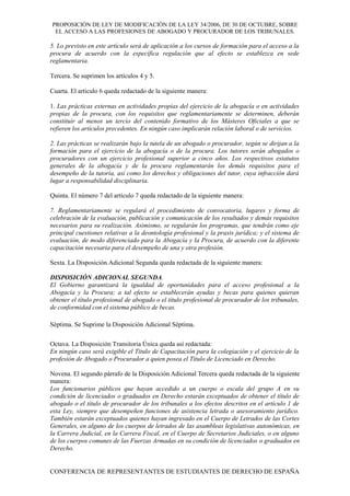 PROPOSICIÓN DE LEY DE MODIFICACIÓN DE LA LEY 34/2006, DE 30 DE OCTUBRE, SOBRE
EL ACCESO A LAS PROFESIONES DE ABOGADO Y PROCURADOR DE LOS TRIBUNALES.
5. Lo previsto en este artículo será de aplicación a los cursos de formación para el acceso a la
procura de acuerdo con la específica regulación que al efecto se establezca en sede
reglamentaria.
Tercera. Se suprimen los artículos 4 y 5.
Cuarta. El artículo 6 queda redactado de la siguiente manera:
1. Las prácticas externas en actividades propias del ejercicio de la abogacía o en actividades
propias de la procura, con los requisitos que reglamentariamente se determinen, deberán
constituir al menos un tercio del contenido formativo de los Másteres Oficiales a que se
refieren los artículos precedentes. En ningún caso implicarán relación laboral o de servicios.
2. Las prácticas se realizarán bajo la tutela de un abogado o procurador, según se dirijan a la
formación para el ejercicio de la abogacía o de la procura. Los tutores serán abogados o
procuradores con un ejercicio profesional superior a cinco años. Los respectivos estatutos
generales de la abogacía y de la procura reglamentarán los demás requisitos para el
desempeño de la tutoría, así como los derechos y obligaciones del tutor, cuya infracción dará
lugar a responsabilidad disciplinaria.
Quinta. El número 7 del artículo 7 queda redactado de la siguiente manera:
7. Reglamentariamente se regulará el procedimiento de convocatoria, lugares y forma de
celebración de la evaluación, publicación y comunicación de los resultados y demás requisitos
necesarios para su realización. Asimismo, se regularán los programas, que tendrán como eje
principal cuestiones relativas a la deontología profesional y la praxis jurídica; y el sistema de
evaluación, de modo diferenciado para la Abogacía y la Procura, de acuerdo con la diferente
capacitación necesaria para el desempeño de una y otra profesión.
Sexta. La Disposición Adicional Segunda queda redactada de la siguiente manera:
DISPOSICIÓN ADICIONAL SEGUNDA.
El Gobierno garantizará la igualdad de oportunidades para el acceso profesional a la
Abogacía y la Procura; a tal efecto se establecerán ayudas y becas para quienes quieran
obtener el título profesional de abogado o el título profesional de procurador de los tribunales,
de conformidad con el sistema público de becas.
Séptima. Se Suprime la Disposición Adicional Séptima.
Octava. La Disposición Transitoria Única queda así redactada:
En ningún caso será exigible el Titulo de Capacitación para la colegiación y el ejercicio de la
profesión de Abogado o Procurador a quien posea el Título de Licenciado en Derecho.
Novena. El segundo párrafo de la Disposición Adicional Tercera queda redactada de la siguiente
manera:
Los funcionarios públicos que hayan accedido a un cuerpo o escala del grupo A en su
condición de licenciados o graduados en Derecho estarán exceptuados de obtener el título de
abogado o el título de procurador de los tribunales a los efectos descritos en el artículo 1 de
esta Ley, siempre que desempeñen funciones de asistencia letrada o asesoramiento jurídico.
También estarán exceptuados quienes hayan ingresado en el Cuerpo de Letrados de las Cortes
Generales, en alguno de los cuerpos de letrados de las asambleas legislativas autonómicas, en
la Carrera Judicial, en la Carrera Fiscal, en el Cuerpo de Secretarios Judiciales, o en alguno
de los cuerpos comunes de las Fuerzas Armadas en su condición de licenciados o graduados en
Derecho.
CONFERENCIA DE REPRESENTANTES DE ESTUDIANTES DE DERECHO DE ESPAÑA
 
