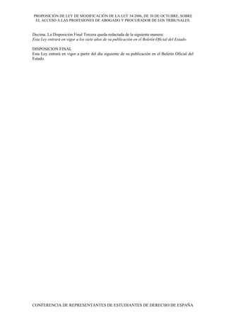 PROPOSICIÓN DE LEY DE MODIFICACIÓN DE LA LEY 34/2006, DE 30 DE OCTUBRE, SOBRE
EL ACCESO A LAS PROFESIONES DE ABOGADO Y PROCURADOR DE LOS TRIBUNALES.
Decima. La Disposición Final Tercera queda redactada de la siguiente manera:
Esta Ley entrará en vigor a los siete años de su publicación en el Boletín Oficial del Estado.
DISPOSICION FINAL
Esta Ley entrará en vigor a partir del día siguiente de su publicación en el Boletín Oficial del
Estado.
CONFERENCIA DE REPRESENTANTES DE ESTUDIANTES DE DERECHO DE ESPAÑA
 