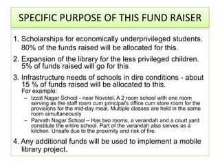 SPECIFIC PURPOSE OF THIS FUND RAISER
1. Scholarships for economically underprivileged students.
   80% of the funds raised will be allocated for this.
2. Expansion of the library for the less privileged children.
   5% of funds raised will go for this
3. Infrastructure needs of schools in dire conditions - about
   15 % of funds raised will be allocated to this.
  For example:
   – Izzat Nagar School - near Novotel. A 2 room school with one room
     serving as the staff room cum principal's office cum store room for the
     provisions for the mid-day meal. Multiple classes are held in the same
     room simultaneously
   – Parvath Nagar School – Has two rooms, a verandah and a court yard
     constitute the entire school. Part of the verandah also serves as a
     kitchen. Unsafe due to the proximity and risk of fire.
4. Any additional funds will be used to implement a mobile
   library project.
 