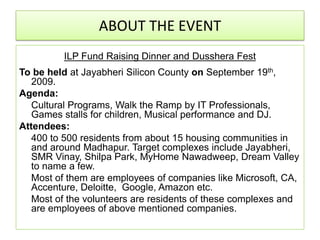 ABOUT THE EVENT
         ILP Fund Raising Dinner and Dusshera Fest
To be held at Jayabheri Silicon County on September 19th,
   2009.
Agenda:
   Cultural Programs, Walk the Ramp by IT Professionals,
   Games stalls for children, Musical performance and DJ.
Attendees:
   400 to 500 residents from about 15 housing communities in
   and around Madhapur. Target complexes include Jayabheri,
   SMR Vinay, Shilpa Park, MyHome Nawadweep, Dream Valley
   to name a few.
   Most of them are employees of companies like Microsoft, CA,
   Accenture, Deloitte, Google, Amazon etc.
   Most of the volunteers are residents of these complexes and
   are employees of above mentioned companies.
 