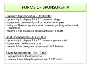 FORMS OF SPONSORSHIP
Platinum Sponsorship - Rs 30,000
- opportunity to display 3 ft x 6 ft banner on stage
- logo printed prominently on front side of donor pass
- listing as Platinum sponsor in all pre-event publicity leaflets and
     brochures
- receive 3 free delegates passes and 3 ILP T-shirts

Gold Sponsorship - Rs 20,000
- opportunity to display 2 ft x 5 ft banner at games stalls
- logo printed on the donor pass
- receive 2 free delegates passes and 2 ILP T-shirts

Silver Sponsorship - Rs 10,000
- logo printed on the donor pass
- receive 1 free delegates passes and 1 ILP T-shirt
 
