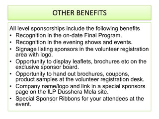 OTHER BENEFITS
All level sponsorships include the following benefits
• Recognition in the on-date Final Program.
• Recognition in the evening shows and events.
• Signage listing sponsors in the volunteer registration
   area with logo.
• Opportunity to display leaflets, brochures etc on the
   exclusive sponsor board.
• Opportunity to hand out brochures, coupons,
   product samples at the volunteer registration desk.
• Company name/logo and link in a special sponsors
   page on the ILP Dusshera Mela site.
• Special Sponsor Ribbons for your attendees at the
   event.
 