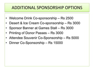 ADDITIONAL SPONSORSHIP OPTIONS

•   Welcome Drink Co-sponsorship – Rs 2500
•   Desert & Ice Cream Co-sponsorship – Rs 3000
•   Sponsor Banner at Games Stall – Rs 3000
•   Printing of Donor Passes – Rs 3000
•   Attendee Souvenir Co-Sponsorship – Rs 5000
•   Dinner Co-Sponsorship – Rs 15000
 