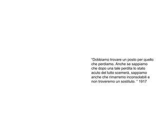 Sigmund Freud
“una volta portato a termine il
lavoro del lutto, l’Io ridiventa in
effetti libero e disinibito”
“Dobbiamo trovare un posto per quello
che perdiamo. Anche se sappiamo
che dopo una tale perdita lo stato
acuto del lutto scemerà, sappiamo
anche che rimarremo inconsolabili e
non troveremo un sostituto. ” 1917
 