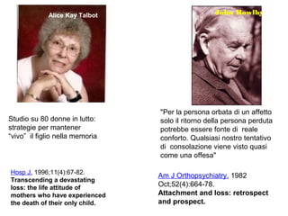 Alice Kay Talbot John Bowlby
"Per la persona orbata di un affetto
solo il ritorno della persona perduta
potrebbe essere fonte di reale
conforto. Qualsiasi nostro tentativo
di consolazione viene visto quasi
come una offesa"
Studio su 80 donne in lutto:
strategie per mantener
“vivo” il figlio nella memoria
Hosp J. 1996;11(4):67-82.
Transcending a devastating
loss: the life attitude of
mothers who have experienced
the death of their only child.
Am J Orthopsychiatry. 1982
Oct;52(4):664-78.
Attachment and loss: retrospect
and prospect.
 