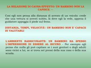 LA RELAZIONE DI CAUSA-EFFETTO: UN BAMBINO NON LA
                    CAPISCE. –

Cosi egli non pensa alla distanza di arresto di un veicolo: crede
che una vettura si arresti subito, là dove egli la vede, appena il
guidatore appoggia il piede sul freno.

DISTANZA, TEMPI, VELOCITÀ': UN BAMBINO NON E' CAPACE
DI VALUTARLI



L'AMBIENTE RASSICURANTE: UN BAMBINO HA SPESSO
L'IMPRESSIONE DI ESSERE AL SICURO - Per esempio egli
pensa che nulla gli può capitare se i suoi genitori o degli adulti
sono vicini a lui, se si trova nei pressi della sua casa o della sua
scuola.
 