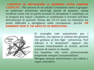 L'ISTINTO DI IMITAZIONE: IL BAMBINO COPIA SEMPRE
L'ADULTO. -Più ancora di un adulto il bambino imita il gruppo:
se qualcuno attraversa anch'egli pensa di passare, senza
rendersi conto che in pochi secondi la situazione è cambiata; se
si tengono per mano i bambini si confortano a vicenda nell'idea
dell'assenza di pericoli. Prima dei 10-12 anni un bambino ha
molte difficoltà a sbrogliarsi nella circolazione, perché UN
BAMBINO NON E' UN ADULTO IN MINIATURA

                      IL consiglio vale soprattutto per i
                      bambini, ma spesso si vedono dei genitori
                      che gridano ai loro figli " attraversa, Vai!
                      Adesso è il momento!" oppure che
                      corrono trascinandoli in avanti, perché
                      temono di essere in ritardo.
                      Un bambino che corre attraversando
                      sorprende sempre l'automobilista!
                      Bisogna sempre attraversare con calma e
                      saper attendere.
 