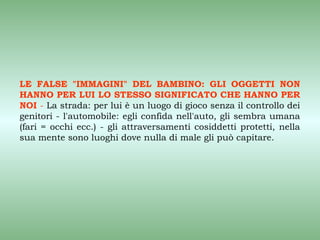 LE FALSE "IMMAGINI" DEL BAMBINO: GLI OGGETTI NON
HANNO PER LUI LO STESSO SIGNIFICATO CHE HANNO PER
NOI - La strada: per lui è un luogo di gioco senza il controllo dei
genitori - l'automobile: egli confida nell'auto, gli sembra umana
(fari = occhi ecc.) - gli attraversamenti cosiddetti protetti, nella
sua mente sono luoghi dove nulla di male gli può capitare.
 