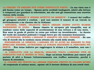 LA VISIONE: UN ANZIANO PUÒ AVERE DIFFICOLTÀ VISIVE. - La sua vista non è
più buona come un tempo. - Spesso porta occhiali inadeguati, adatti alla lettura
o comperati per guardare la televisione, ma che non gli consentono una corretta
visione della strada.
· L'UDITO: L'ANZIANO E' SPESSO AFFETTO DA SORDITÀ' - I rumori del traffico
gli giungono attutiti e confusi, - può non sentire il rumore di un veicolo in
avvicinamento o un clacson che lo richiama
· DISTANZA, TEMPI, VELOCITÀ: MOLTI ANZIANI HANNO AVUTO SCARSE
ESPERIENZE DI GUIDA - Hanno vissuto in un'epoca più tranquilla, non si
rendono conto delle capacità di accelerazione di una vettura o di una moto. -
Non sono in grado di partire in corsa per evitare un investimento. - La durata
del verde dei semafori pedonali è troppo breve per chi cammina lentamente.
· L'ATTENZIONE: SPESSO L'ANZIANO È ASSORTO NEI SUOI PENSIERI - Ha una
vita di ricordi che lo rendono meno attento alla realtà della strada.
· RISPARMIARE LE ENERGIE: L'ANZIANO PIÙ DI ALTRI HA BISOGNO DI NON
SPRECARE RISORSE, ATTRAVERSA LA STRADA SEGUENDO IL PERCORSO PIÙ
BREVE. - Non torna indietro per raggiungere le strisce o il semaforo, non usa i
sottopassi.
· IL CONFLITTO CON LA REALTÀ: QUALCHE VOLTA L'ANZIONO VIVE IN
CONFLITTO CON IL MONDO DI OGGI, -dopo un'attesa fastidiosa può essere più
portato di altri a forzare l'attraversamento con traffico sostenuto, perché è
stanco di attendere.
· IL COLORE DEI VESTITI GLI ANZIANI PORTANO VESTITI DI COLORE SCURO
-Al crepuscolo si notano meno, -spesso chi li investe dichiara di non averli visti.
 