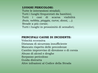 LUOGHI PERICOLOSI:
Tutte le intersezioni stradali;
Tutti i luoghi frequentati da bambini;
Tutti i casi di scarsa visibilità
(buio, nebbia, pioggia, curve, dossi, ...);
Strade a più corsie;
Tutti i luoghi in prossimità di semafori;


PRINCIPALI CAUSE DI INCIDENTE:
Velocità eccessiva
Distanza di sicurezza insufficiente
Mancato rispetto delle precedenze
Cambio improvviso di direzione o di corsia
Abuso di alcool e droghe
Sorpasso pericoloso
Guida distratta
Altre infrazioni al Codice della Strada
 