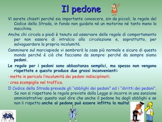 Il pedone
Vi sarete chiesti perché sia importante conoscere, sin da piccoli, le regole del
    Codice della Strada, in fondo non guidate né un motorino né tanto meno la
    macchina.
Anche chi circola a piedi è tenuto ad osservare delle regole di comportamento
    per non essere di intralcio alla circolazione e, soprattutto, per
    salvaguardare la propria incolumità.
Camminare sul marciapiede vi sembrerà la cosa più normale e sicura di questo
    mondo perché è ciò che facciamo da sempre: perché da sempre siamo
    pedoni.
Le regole per i pedoni sono abbastanza semplici, ma spesso non vengono
    rispettate e questo produce due grossi inconvenienti:
· mette in pericolo l’incolumità dei pedoni indisciplinati;
· crea scompiglio nel traffico.
Il Codice della Strada prevede gli “obblighi dei pedoni” ed i “diritti dei pedoni”.
    Se non si rispettano le regole previste dalla Legge si incorre in una sanzione
    amministrativa: questo vuol dire che anche il pedone ha degli obblighi e se
    non li rispetta anche al pedone può essere inflitta la multa!
 