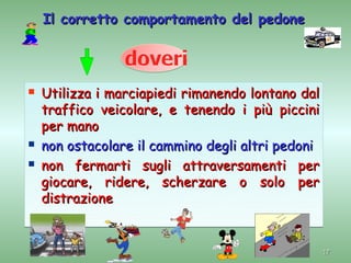 Il corretto comportamento del pedone




   Utilizza i marciapiedi rimanendo lontano dal
    traffico veicolare, e tenendo i più piccini
    per mano
   non ostacolare il cammino degli altri pedoni
   non fermarti sugli attraversamenti per
    giocare, ridere, scherzare o solo per
    distrazione


                                                   17
 