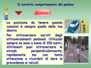 Il corretto comportamento del pedone




•   La posizione da tenere quando
    cammini è sempre quella della tua
    destra
•   Per attraversare serviti degli
    attraversamenti pedonali. Utilizzali
    sempre se sono a meno di 100 metri.
    Altrimenti puoi attraversare la
    strada          perpendicolarmente,
    rapidamente     ma     con    tanta
    attenzione e ricordati di dare la
    precedenza ai veicoli.
 