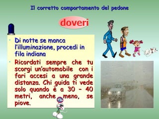 Il corretto comportamento del pedone




•   Di notte se manca
    l’illuminazione, procedi in
    fila indiana
•   Ricordati sempre che tu
    scorgi un’automobile con i
    fari accesi a una grande
    distanza. Chi guida ti vede
    solo quando è a 30 – 40
    metri, anche meno, se
    piove.
 