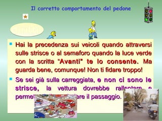 Il corretto comportamento del pedone




   Hai la precedenza sui veicoli quando attraversi
    sulle strisce o al semaforo quando la luce verde
    con la scritta “Avanti” te lo consente. Ma
    guarda bene, comunque! Non ti fidare troppo!
   Se sei già sulla carreggiata, e non ci sono le
    strisce, la vettura dovrebbe rallentare e
    permetterti di concludere il passaggio.
 
