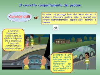 Il corretto comportamento del pedone




     I materiali
   fluorescenti ti
 fanno vedere sia
alla luce del giorno
che al crepuscolo.
     I materiali
 retroriflettenti
sono buoni al buio


                                   È compito di chi
                                   guida un veicolo
                                   anticipare anche i
                                   comportamenti
                                   imprevedibili dei
                                   pedoni. Tu aiuta
                                   gli automobilisti a
                                   farti vedere.
 
