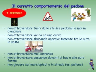 Il corretto comportamento del pedone
    I PERICOLI




-   non attraversare fuori dalle strisce pedonali e mai in
    diagonale
-   non attraversare vicino ad una curva
-   non attraversare sbucando improvvisamente tra le auto
    in sosta


-   non attraversare mai correndo
-   non attraversare passando davanti ai bus e alle auto
    ferme
-   non giocare sui marciapiedi o in strada (es. pallone)
                                                            22
 