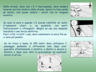 Nelle strade, dove non c'è il marciapiede, devo sempre
tenermi sul lato sinistro della strada, dentro la linea gialla
se esiste, così posso vedere i veicoli che mi vengono
incontro.


Se esco la sera o quando c'è scarsa visibilità, mi vesto
d'indumenti chiari, e, se possibile, con parti
fosforescenti o rifrangenti. Meglio se uso una lampada
tascabile o una torcia elettrica.
Fuori città, in tutti i casi, devo camminare in unica fila se
ci sono più pedoni.

Se mi trovo a meno di 100 metri devo utilizzare il
passaggio pedonale e attraverso solo dopo aver
guardato attentamente a sinistra, a destra e ancora a
sinistra e dopo aver dato la precedenza ad eventuali
veicoli in arrivo.
 