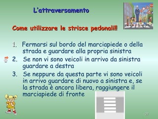 L’attraversamento

Come utilizzare le strisce pedonali!!

1. Fermarsi sul bordo del marciapiede o della
   strada e guardare alla propria sinistra
2. Se non vi sono veicoli in arrivo da sinistra
   guardare a destra
3. Se neppure da questa parte vi sono veicoli
   in arrivo guardare di nuovo a sinistra e, se
   la strada è ancora libera, raggiungere il
   marciapiede di fronte


                                                  27
 