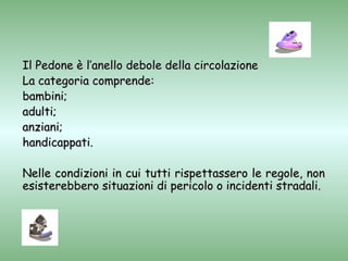 Il Pedone è l’anello debole della circolazione
La categoria comprende:
bambini;
adulti;
anziani;
handicappati.

Nelle condizioni in cui tutti rispettassero le regole, non
esisterebbero situazioni di pericolo o incidenti stradali.
 