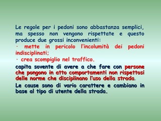 Le regole per i pedoni sono abbastanza semplici,
ma spesso non vengono rispettate e questo
produce due grossi inconvenienti:
· mette in pericolo l’incolumità dei pedoni
indisciplinati;
· crea scompiglio nel traffico.
capita sovente di avere a che fare con persone
che pongono in atto comportamenti non rispettosi
delle norme che disciplinano l’uso della strada.
Le cause sono di vario carattere e cambiano in
base al tipo di utente della strada.
 