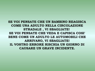 SE VOI PENSATE CHE UN BAMBINO REAGISCA
  COME UNA ADULTO NELLA CIRCOLAZIONE
        STRADALE , VI SBAGLIATE!
SE VOI PENSATE CHE VEDA E CAPISCA COSI'
BENE COME UN ADULTO LE AUTOMOBILI CHE
         ARRIVANO, VI SBAGLIATE!
 IL VOSTRO ERRORE RISCHIA UN GIORNO DI
      CAUSARE UN GRAVE INCIDENTE.
 
