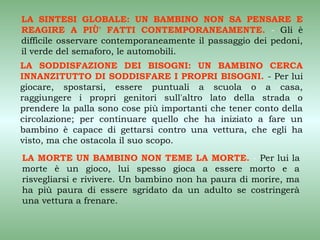 LA SINTESI GLOBALE: UN BAMBINO NON SA PENSARE E
REAGIRE A PIÙ' FATTI CONTEMPORANEAMENTE. - Gli è
difficile osservare contemporaneamente il passaggio dei pedoni,
il verde del semaforo, le automobili.
LA SODDISFAZIONE DEI BISOGNI: UN BAMBINO CERCA
INNANZITUTTO DI SODDISFARE I PROPRI BISOGNI. - Per lui
giocare, spostarsi, essere puntuali a scuola o a casa,
raggiungere i propri genitori sull'altro lato della strada o
prendere la palla sono cose più importanti che tener conto della
circolazione; per continuare quello che ha iniziato a fare un
bambino è capace di gettarsi contro una vettura, che egli ha
visto, ma che ostacola il suo scopo.
LA MORTE UN BAMBINO NON TEME LA MORTE. - Per lui la
morte è un gioco, lui spesso gioca a essere morto e a
risvegliarsi e rivivere. Un bambino non ha paura di morire, ma
ha più paura di essere sgridato da un adulto se costringerà
una vettura a frenare.
 
