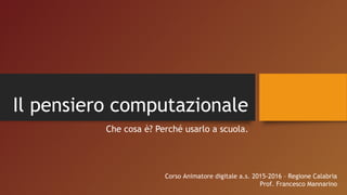 Il pensiero computazionale
Che cosa è? Perché usarlo a scuola.
Corso Animatore digitale a.s. 2015-2016 – Regione Calabria
Prof. Francesco Mannarino
 