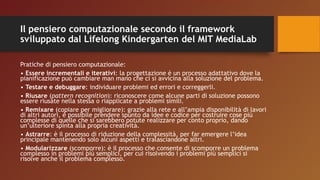 Il pensiero computazionale secondo il framework
sviluppato dal Lifelong Kindergarten del MIT MediaLab
Pratiche di pensiero computazionale:
• Essere incrementali e iterativi: la progettazione è un processo adattativo dove la
pianificazione può cambiare man mano che ci si avvicina alla soluzione del problema.
• Testare e debuggare: individuare problemi ed errori e correggerli.
• Riusare (pattern recognition): riconoscere come alcune parti di soluzione possono
essere riusate nella stessa o riapplicate a problemi simili.
• Remixare (copiare per migliorare): grazie alla rete e all’ampia disponibilità di lavori
di altri autori, è possibile prendere spunto da idee e codice per costruire cose più
complesse di quelle che si sarebbero potute realizzare per conto proprio, dando
un’ulteriore spinta alla propria creatività.
• Astrarre: è il processo di riduzione della complessità, per far emergere l’idea
principale mantenendo solo alcuni aspetti e tralasciandone altri.
• Modularizzare (scomporre): è il processo che consente di scomporre un problema
complesso in problemi più semplici, per cui risolvendo i problemi più semplici si
risolve anche il problema complesso.
 