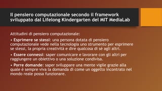 Il pensiero computazionale secondo il framework
sviluppato dal Lifelong Kindergarten del MIT MediaLab
Attitudini di pensiero computazionale:
• Esprimere se stessi: una persona dotata di pensiero
computazionale vede nella tecnologia uno strumento per esprimere
se stessi, la propria creatività e dire qualcosa di sé agli altri.
• Essere connessi: saper comunicare e lavorare con gli altri per
raggiungere un obiettivo o una soluzione condivisa.
• Porre domande: saper sviluppare una mente vigile grazie alla
quale è sempre viva la domanda di come un oggetto incontrato nel
mondo reale possa funzionare.
 