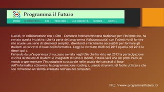 Il MIUR, in collaborazione con il CINI – Consorzio Interuniversitario Nazionale per l’Informatica, ha
avviato questa iniziativa (che fa parte del programma #labuonascuola) con l’obiettivo di fornire
alle scuole una serie di strumenti semplici, divertenti e facilmente accessibili per formare gli
studenti ai concetti di base dell'informatica. Leggi la circolare MIUR del 2015 (quella del 2014 la
ritrovi qui ).
Partendo da un’esperienza di successo avviata negli USA che ha visto nel 2013 la partecipazione
di circa 40 milioni di studenti e insegnanti di tutto il mondo, l’Italia sarà uno dei primi Paesi al
mondo a sperimentare l’introduzione strutturale nelle scuole dei concetti di base
dell’informatica attraverso la programmazione (coding ), usando strumenti di facile utilizzo e che
non richiedono un’abilità avanzata nell’uso del computer.
http://www.programmailfuturo.it/
 
