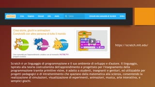 Scratch è un linguaggio di programmazione e il suo ambiente di sviluppo e d'autore. Il linguaggio,
ispirato alla teoria costruzionista dell'apprendimento e progettato per l'insegnamento della
programmazione tramite primitive visive, è adatto a studenti, insegnanti e genitori, ed utilizzabile per
progetti pedagogici e di intrattenimento che spaziano dalla matematica alla scienza, consentendo la
realizzazione di simulazioni, visualizzazione di esperimenti, animazioni, musica, arte interattiva, e
semplici giochi.
https://scratch.mit.edu/
 