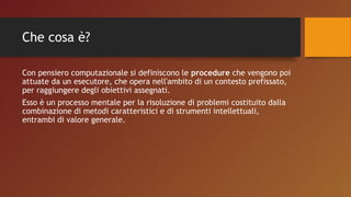 Che cosa è?
Con pensiero computazionale si definiscono le procedure che vengono poi
attuate da un esecutore, che opera nell'ambito di un contesto prefissato,
per raggiungere degli obiettivi assegnati.
Esso è un processo mentale per la risoluzione di problemi costituito dalla
combinazione di metodi caratteristici e di strumenti intellettuali,
entrambi di valore generale.
 