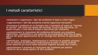 I metodi caratteristici
•analizzare e organizzare i dati del problema in base a criteri logici;
•rappresentare i dati del problema tramite opportune astrazioni;
•formulare il problema in un formato che ci permette di usare un “sistema
di calcolo” (nel senso più ampio del termine, ovvero una macchina, un
essere umano, o una rete di umani e macchine) per risolverlo;
•automatizzare la risoluzione del problema definendo una soluzione
algoritmica, consistente in una sequenza accuratamente descritta di passi,
ognuno dei quali appartenente ad un catalogo ben definito di operazioni di
base;
•identificare, analizzare, implementare e verificare le possibili soluzioni
con un’efficace ed efficiente combinazione di passi e risorse (avendo
come obiettivo la ricerca della soluzione migliore secondo tali criteri);
•generalizzare il processo di risoluzione del problema per poterlo
trasferire ad un ampio spettro di altri problemi.
 