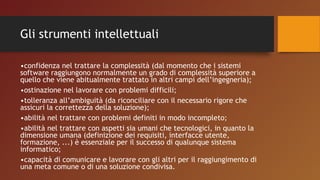 Gli strumenti intellettuali
•confidenza nel trattare la complessità (dal momento che i sistemi
software raggiungono normalmente un grado di complessità superiore a
quello che viene abitualmente trattato in altri campi dell’ingegneria);
•ostinazione nel lavorare con problemi difficili;
•tolleranza all’ambiguità (da riconciliare con il necessario rigore che
assicuri la correttezza della soluzione);
•abilità nel trattare con problemi definiti in modo incompleto;
•abilità nel trattare con aspetti sia umani che tecnologici, in quanto la
dimensione umana (definizione dei requisiti, interfacce utente,
formazione, ...) è essenziale per il successo di qualunque sistema
informatico;
•capacità di comunicare e lavorare con gli altri per il raggiungimento di
una meta comune o di una soluzione condivisa.
 