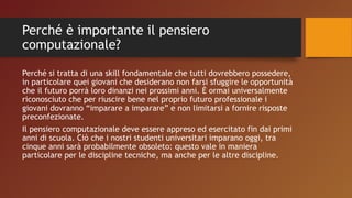 Perché è importante il pensiero
computazionale?
Perché si tratta di una skill fondamentale che tutti dovrebbero possedere,
in particolare quei giovani che desiderano non farsi sfuggire le opportunità
che il futuro porrà loro dinanzi nei prossimi anni. È ormai universalmente
riconosciuto che per riuscire bene nel proprio futuro professionale i
giovani dovranno “imparare a imparare” e non limitarsi a fornire risposte
preconfezionate.
Il pensiero computazionale deve essere appreso ed esercitato fin dai primi
anni di scuola. Ciò che i nostri studenti universitari imparano oggi, tra
cinque anni sarà probabilmente obsoleto: questo vale in maniera
particolare per le discipline tecniche, ma anche per le altre discipline.
 