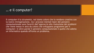 … e il computer?
Il computer è lo strumento, noi siamo coloro che lo rendono creativo con
la nostra immaginazione, ma i processi mentali tipici del pensiero
computazionale sono favoriti dall’approccio alla risoluzione dei problemi
che viene messo in atto da coloro che sviluppano programmi per il
computer: in altre parole il pensiero computazionale è quello che adotta
un informatico quando affronta un problema.
 