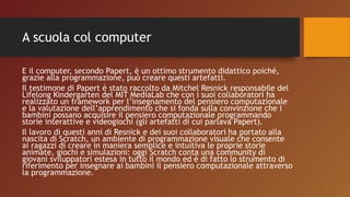 A scuola col computer
E il computer, secondo Papert, è un ottimo strumento didattico poiché,
grazie alla programmazione, può creare questi artefatti.
Il testimone di Papert è stato raccolto da Mitchel Resnick responsabile del
Lifelong Kindergarten del MIT MediaLab che con i suoi collaboratori ha
realizzato un framework per l’insegnamento del pensiero computazionale
e la valutazione dell’apprendimento che si fonda sulla convinzione che i
bambini possano acquisire il pensiero computazionale programmando
storie interattive e videogiochi (gli artefatti di cui parlava Papert).
Il lavoro di questi anni di Resnick e dei suoi collaboratori ha portato alla
nascita di Scratch, un ambiente di programmazione visuale che consente
ai ragazzi di creare in maniera semplice e intuitiva le proprie storie
animate, giochi e simulazioni: oggi Scratch conta una community di
giovani sviluppatori estesa in tutto il mondo ed è di fatto lo strumento di
riferimento per insegnare ai bambini il pensiero computazionale attraverso
la programmazione.
 