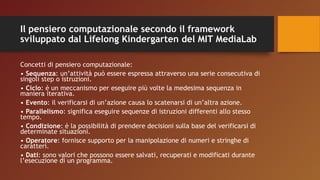 Il pensiero computazionale secondo il framework
sviluppato dal Lifelong Kindergarten del MIT MediaLab
Concetti di pensiero computazionale:
• Sequenza: un’attività può essere espressa attraverso una serie consecutiva di
singoli step o istruzioni.
• Ciclo: è un meccanismo per eseguire più volte la medesima sequenza in
maniera iterativa.
• Evento: il verificarsi di un’azione causa lo scatenarsi di un’altra azione.
• Parallelismo: significa eseguire sequenze di istruzioni differenti allo stesso
tempo.
• Condizione: è la possibilità di prendere decisioni sulla base del verificarsi di
determinate situazioni.
• Operatore: fornisce supporto per la manipolazione di numeri e stringhe di
caratteri.
• Dati: sono valori che possono essere salvati, recuperati e modificati durante
l’esecuzione di un programma.
 
