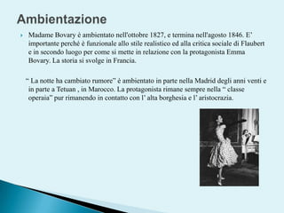 AmbientazioneMadame Bovary è ambientato nell'ottobre 1827, e termina nell'agosto 1846. E’ importante perché è funzionale allo stile realistico ed alla critica sociale di Flaubert e in secondo luogo per come si mette in relazione con la protagonista Emma Bovary. La storia si svolge in Francia.   “ La notte ha cambiato rumore” è ambientato in parte nella Madrid degli anni venti e in parte a Tetuan , in Marocco. La protagonista rimane sempre nella “ classe operaia” pur rimanendo in contatto con l’ alta borghesia e l’ aristocrazia. 
