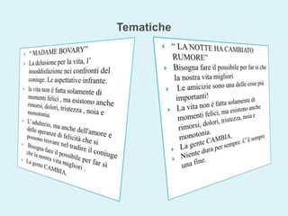 Tematiche “ LA NOTTE HA CAMBIATO RUMORE”Bisogna fare il possibile per far sì che la nostra vita migliori Le amicizie sono una delle cose più importanti!La vita non è fatta solamente di momenti felici, ma esistono anche rimorsi, dolori, tristezza, noia e monotonia.La gente CAMBIA.Niente dura per sempre. C’è sempre una fine. “ MADAME BOVARY”La delusione per la vita, l’ insoddisfazione nei confronti del coniuge. Le aspettative infrante.la vita non è fatta solamente di momenti felici , ma esistono anche rimorsi, dolori, tristezza , noia e monotonia. L’ adulterio, ma anche dell'amore e delle speranze di felicità che si possono trovare nel tradire il coniuge Bisogna fare il possibile per far sì che la nostra vita migliori . La gente CAMBIA. 