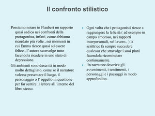 Il confronto stilisticoPossiamo notare in Flaubert un rapporto quasi sadico nei confronti della protagonista, infatti, come abbiamo ricordato più volte , nei momenti in cui Emma riesce quasi ad essere felice , l’ autore sconvolge tutto facendola ricadere in uno stato di depressione. Gli ambienti sono descritti in modo molto dettagliato, come se il narratore volesse presentare il luogo, il personaggio o l’ oggetto in questione per far sentire il lettore all’ interno del libro stesso. Ogni volta che i protagonisti riesce a raggiungere la felicità ( ad esempio in campo amoroso, nei rapporti interpersonali, nel lavoro.. ) la scrittrice fa sempre succedere qualcosa che stravolge i suoi piani facendola ricominciare continuamente.  In narratore descrive gli avvenimenti, i sentimenti, i personaggi e i paesaggi in modo approfondito .  