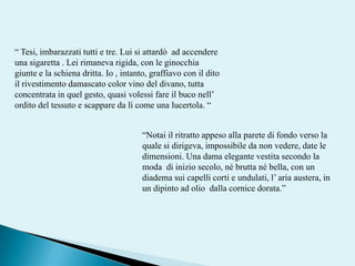 “ Tesi, imbarazzati tutti e tre. Lui si attardò  ad accendere una sigaretta . Lei rimaneva rigida, con le ginocchia giunte e la schiena dritta. Io , intanto, graffiavo con il dito il rivestimento damascato color vino del divano, tutta concentrata in quel gesto, quasi volessi fare il buco nell’ ordito del tessuto e scappare da lì come una lucertola. ““Notai il ritratto appeso alla parete di fondo verso la quale si dirigeva, impossibile da non vedere, date le dimensioni. Una dama elegante vestita secondo la moda  di inizio secolo, né brutta né bella, con un diadema sui capelli corti e undulati, l’ aria austera, in un dipinto ad olio  dalla cornice dorata.”