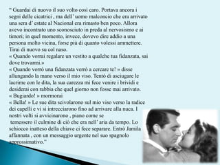 “ Guardai di nuovo il suo volto così caro. Portava ancora i segni delle cicatrici , ma dell’ uomo malconcio che era arrivato una sera d’ estate al Nacional era rimasto ben poco. Allora avevo incontrato uno sconosciuto in preda al nervosismo e ai timori; in quel momento, invece, dovevo dire addio a una persona molto vicina, forse più di quanto volessi ammettere. Tirai di nuovo su col naso. « Quando vorrai regalare un vestito a qualche tua fidanzata, sai dove trovarmi.»«Quando vorrò una fidanzata verrò a cercare te! »disse allungando la mano verso il mio viso. Tentò di asciugare le lacrime con le dita, la sua carezza mi fece venire i brividi e desiderai con rabbia che quel giorno non fosse mai arrivato. «Bugiardo! »mormorai «Bella! »Le sue dita scivolarono sul mio viso verso la radice dei capelli e vi si intrecciarono fino ad arrivare alla nuca. I nostri volti si avvicinarono , piano come setemessero il culmine di ciò che era nell’ aria da tempo. Lo schiocco inatteso della chiave ci fece separare. Entrò Jamila affannata , con un messaggio urgente nel suo spagnolo approssimativo.” 