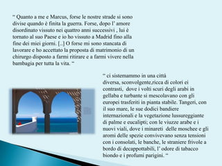“ Quanto a me e Marcus, forse le nostre strade si sono divise quando è finita la guerra. Forse, dopo l’ amore disordinato vissuto nei quattro anni successivi , lui è tornato al suo Paese e io ho vissuto a Madrid fino alla fine dei miei giorni. [..] O forse mi sono stancata di lavorare e ho accettato la proposta di matrimonio di un chirurgo disposto a farmi ritirare e a farmi vivere nella bambagia per tutta la vita. “ “ ci sistemammo in una città diversa, sconvolgente,ricca di colori ei contrasti,  dove i volti scuri degli arabi in gellaba e turbante si mescolavano con gli europei trasferiti in pianta stabile. Tangeri, con il suo mare, le sue dodici bandiere internazionali e la vegetazione lussureggiante di palme e eucalipti; con le viuzze arabe e i nuovi viali, dove i minareti  delle moschee e gli aromi delle spezie convivevano senza tensioni con i consolati, le banche, le straniere frivole a bordo di decappottabili, l’ odore di tabacco biondo e i profumi parigini. “