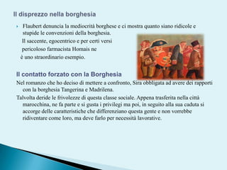 Il disprezzo nella borghesiaFlaubert denuncia la mediocrità borghese e ci mostra quanto siano ridicole e stupide le convenzioni della borghesia.    Il saccente, egocentrico e per certi versi     pericoloso farmacista Homaisneè uno straordinario esempio.Il contatto forzato con la BorghesiaNel romanzo che ho deciso di mettere a confronto, Sira obbligata ad avere dei rapporti con la borghesia Tangerina e Madrilena. Talvolta deride le frivolezze di questa classe sociale. Appena trasferita nella città marocchina, ne fa parte e si gusta i privilegi ma poi, in seguito alla sua caduta si accorge delle caratteristiche che differenziano questa gente e non vorrebbe ridiventare come loro, ma deve farlo per necessità lavorative.  