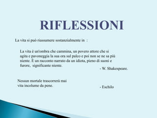 RIFLESSIONILa vita si può riassumere sostanzialmente in  :La vita è un'ombra che cammina, un povero attore che si agita e pavoneggia la sua ora sul palco e poi non se ne sa più niente. È un racconto narrato da un idiota, pieno di suoni e furore, significante niente. - W. Shakespeare. Nessun mortale trascorrerà maivita incolume da pene.- Eschilo