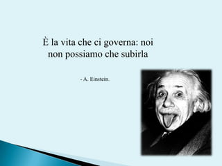 È la vita che ci governa: noi non possiamo che subirla- A. Einstein. 